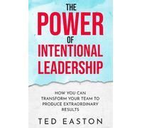 The Power Of Intentional Leadership: How You Can Transform Your Team To Produce Extraordinary Results