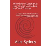 The Power of Letting Go: How to Stop Controlling and Start Thriving: A Simple Mindset Shift to Reduce Stress, Improve Relationships, and Find True Freedom