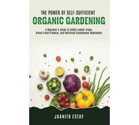 The Power Of Self-Sufficient Organic Gardening: A Beginner's Guide To Edible Indoor Crops, Urban Fresh Produce, And Delicious Greenhouse Vegetables