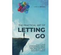 The Practical Art Of Letting Go: Finally Stop Overthinking, Create Positive Spirals, Break Free From The Past & Don't Believe Your Negative Thoughts