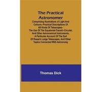 The Practical Astronomer Comprising illustrations of light and colourspractical descriptions of all kinds of telescopesthe use of the equatorialtransitcir Thomas DickThomas Dick (Auteur)