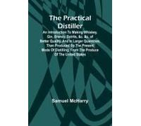 The Practical Distiller; An Introduction To Making Whiskey, Gin, Brandy, Spirits, &c. &c. Of Better Quality, And In Larger Quantities, Than Produced By The Present Mode Of Distilling, From The Produce