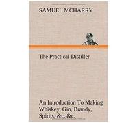 The Practical Distiller An Introduction To Making Whiskey, Gin, Brandy, Spirits, &c. &c. Of Better Quality, And In Larger Quantities, Than Produced By The Present Mode Of Distilling, From The Produce 