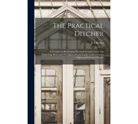 The Practical Ditcher [Microform]: A Treatise On Reclaiming Wet And Swampy Land, And Improving Moist And Wet Spots Of Land Under Cultivation, By Open