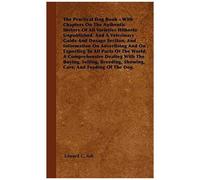 The Practical Dog Book - With Chapters On The Authentic History Of All Varieties Hitherto Unpublished, And A Veterinary Guide And Dosage Section, And Information On Advertising And On Exporting To All