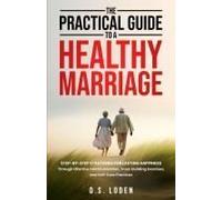 The Practical Guide To A Healthy Marriage: Step-By-Step Strategies For Lasting Happiness Through Effective Communication, Trust-Building Exercises, And Self-Care Practices