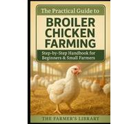 The Practical Guide to Broiler Chicken Farming: Step-by-Step Handbook for Beginners and Small Farmers on Housing, Feeding, Health, Sustainability, and Marketing Success