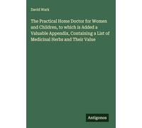 The Practical Home Doctor for Women and Children, to which is Added a Valuable Appendix, Containing a List of Medicinal Herbs and Their Value