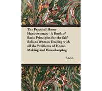 The Practical Home Handywoman - A Book Of Basic Principles For The Self-Reliant Woman Dealing With All The Problems Of Home-Making And Housekeeping