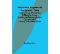 The Practical Magician And Ventriloquist's Guide; A Practical Manual Of Fireside Magic And Conjuring Illusions, Containing Also Complete Instructions For Acquiring And Practising The Art Of Ventriloqu