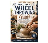 The Practical Wheel Throwing Guide: Master Every Stage of Pottery Making, from Preparing, Throwing, and Centering Clay to Glazing, Firing, Creating and Selling Beautiful Handmade Ceramics
