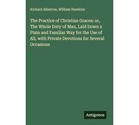 The Practice of Christian Graces: or, The Whole Duty of Man, Laid Down a Plain and Familiar Way for the Use of All, with Private Devotions for Several Occasions