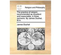The Practice Of Religion Recommended As Excellent And Reasonable, In Three Sermons. By James Duchal, M.A.