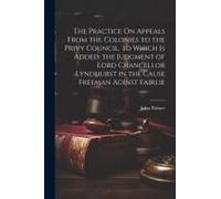 The Practice On Appeals From The Colonies To The Privy Council. To Which Is Added, The Judgment Of Lord Chancellor Lyndhurst In The Cause Freeman Agin