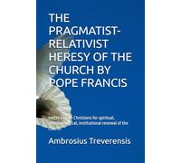 THE PRAGMATIST-RELATIVIST HERESY OF THE CHURCH BY POPE FRANCIS: Letter to true Christians for spiritual, anthropological, institutional renewal of the Church