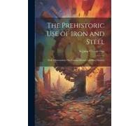 The Prehistoric Use Of Iron And Steel: With Observations On Certain Matters Ancillary Thereto