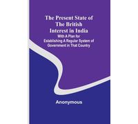 The Present State Of The British Interest In India; With A Plan For Establishing A Regular System Of Government In That Country