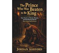 The Prince Who Was Beaten to Be King: True Stories of Brutal, Bizarre, and Humiliating Rituals That Forged Royal Power