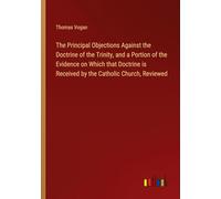 The Principal Objections Against the Doctrine of the Trinity, and a Portion of the Evidence on Which that Doctrine is Received by the Catholic Church, Reviewed