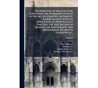 The Principles of Architecture, Containing the Fundamental Rules of the Art, in Geometry, Arithmetic, & Mensuration, With the Application of Those ... and Orthography of Objects, Geometrical...