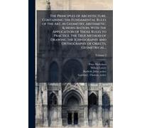 The Principles Of Architecture, Containing The Fundamental Rules Of The Art, In Geometry, Arithmetic, & Mensuration, With The Application Of Those Rules To Practice, The True Method Of Drawing The Ich
