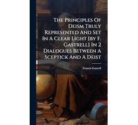The Principles Of Deism Truly Represented And Set In A Clear Light [by F. Gastrell] In 2 Dialogues Between A Sceptick And A Deist