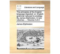 The Principles Of The English Language Digested: Or, English Grammar Reduced To Analogy. By James Elphinston. In Two Volumes. ... Volume 2 Of 2