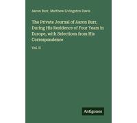 The Private Journal of Aaron Burr, During His Residence of Four Years in Europe, with Selections from His Correspondence: Vol. II