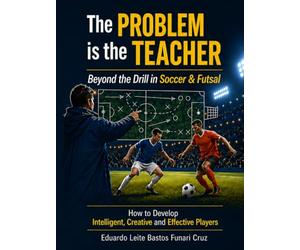 The Problem is the Teacher: Beyond the Drill in Soccer and Futsal: How to Develop Intelligent, Creative and Effective Players