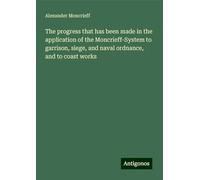 The progress that has been made in the application of the Moncrieff-System to garrison, siege, and naval ordnance, and to coast works