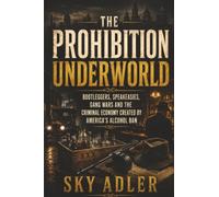The Prohibition Underworld: Bootleggers, Speakeasies, Gang Wars and the Criminal Economy Created by a Ban