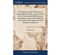 The Prophecies Of The Old Testament, Respecting The Messiah, Consider'd; And Prov'd To Be Literally Fulfill'd In Jesus. Containing An Answer To The ... The Scheme Of Literal Prophecy. By John Gill