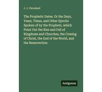 The Prophetic Dates. Or the Days, Years, Times, and Other Epochs Spoken of by the Prophets, which Point Out the Rise and Fall of Kingdoms and ... the End of the World, and the Resurrection