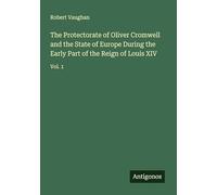 The Protectorate of Oliver Cromwell and the State of Europe During the Early Part of the Reign of Louis XIV: Vol. 1