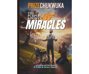 THE PURPOSE AND POWER OF MIRACLES: A Guide to Avoiding Miracle-Related Abuses, and False Practices at Odds With New Covenant Truth