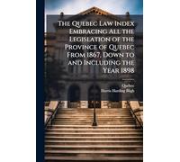 The Quebec Law Index Embracing All the Legislation of the Province of Quebec From 1867, Down to and Including the Year 1898