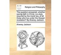 The Question Answered, Whether Saving Faith In Christ, Is A Duty Required By The Moral Law, Of All Those Who Live Under The Gospel Revelation? By Alve