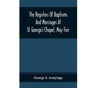 The Registers Of Baptisms And Marriages At St. George's Chapel, May Fair; Transcribed From The Originals Now At The Church Of St. George, Hanover Square, And At The Registry General At Somerset House