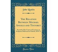 The Relation Between Michael Angelo And Tintoret: Seventh Of The Course Of Lectures On Sculpture Delivered At Oxford, 1870-71 (Classic Reprint)