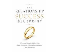 THE RELATIONSHIP SUCCESS BLUEPRINT: A Practical Guide to Building Trust, Deep Connection, Effective Communication, and Lasting Love