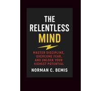 The Relentless Mind: Master Discipline, Overcome Fear, and Unlock Your Highest Potential