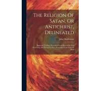 The Religion Of Satan, Or Antichrist, Delineated: Supposed To Have Proceeded From Knowledge And Reasoning, But Proved To Have Proceeded From Want Of B