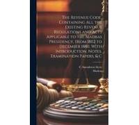 The Revenue Code, Containing All The Existing Revenue Regulations And Acts Applicable To The Madras Presidency, From 1802 To December 1880, With Introduction, Notes, Examination Papers, & C