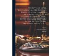 The Revenue Code, Containing All The Existing Revenue Regulations And Acts Applicable To The Madras Presidency, From 1802 To December 1880, With Introduction, Notes, Examination Papers, & C