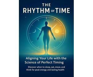 The Rhythm of Time Aligning Your Life with the Science of Perfect Timing: Discover when to sleep, eat, move, and think for peak energy and lasting health
