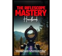THE RIFLESCOPE MASTERY HANDBOOK: Your Complete Guide To Unlocking The Secrets To Clear Vision, Perfect Aim, And Shooting Success