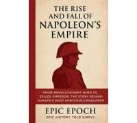 The Rise And Fall Of Napoleon's Empire: From Revolutionary Hero To Exiled Emperor. The Story Behind Europe's Most Ambitious Conqueror