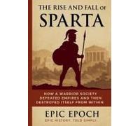 The Rise And Fall Of Sparta: How A Warrior Society Defeated Empires And Then Destroyed Itself From Within