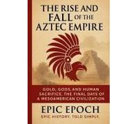 The Rise And Fall Of The Aztec Empire: Gold, Gods, And Human Sacrifice. The Final Days Of A Mesoamerican Civilization