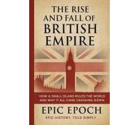 The Rise And Fall Of The British Empire: How A Small Island Ruled The World And Why It All Came Crashing Down